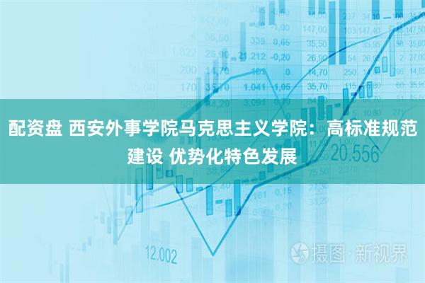 配资盘 西安外事学院马克思主义学院：高标准规范建设 优势化特色发展