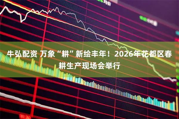 牛弘配资 万象“耕”新绘丰年！2026年花都区春耕生产现场会举行