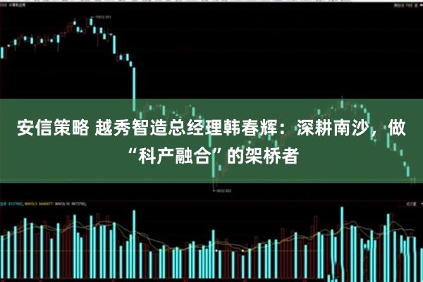 安信策略 越秀智造总经理韩春辉：深耕南沙，做“科产融合”的架桥者