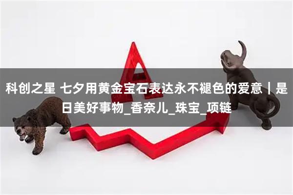 科创之星 七夕用黄金宝石表达永不褪色的爱意｜是日美好事物_香奈儿_珠宝_项链