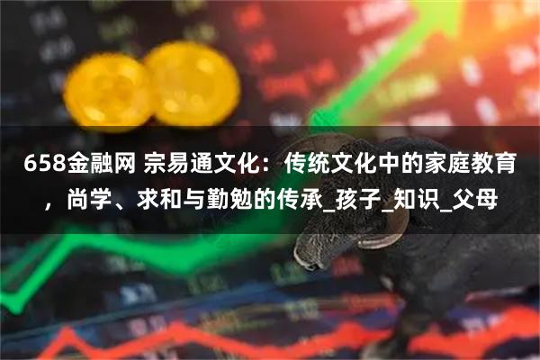 658金融网 宗易通文化：传统文化中的家庭教育，尚学、求和与勤勉的传承_孩子_知识_父母