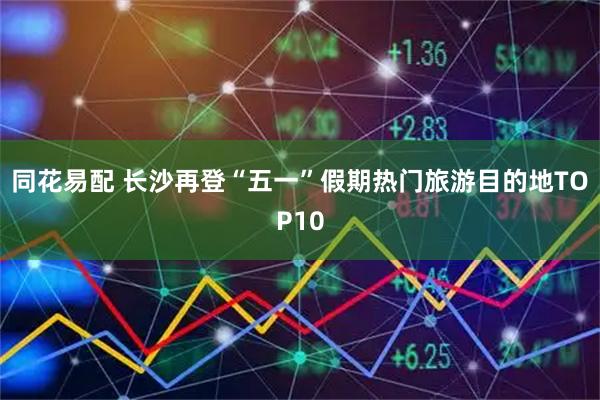同花易配 长沙再登“五一”假期热门旅游目的地TOP10