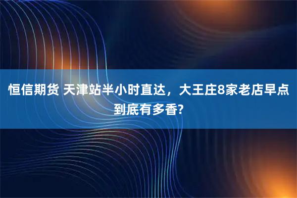 恒信期货 天津站半小时直达，大王庄8家老店早点到底有多香?