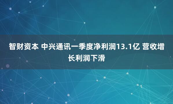 智财资本 中兴通讯一季度净利润13.1亿 营收增长利润下滑