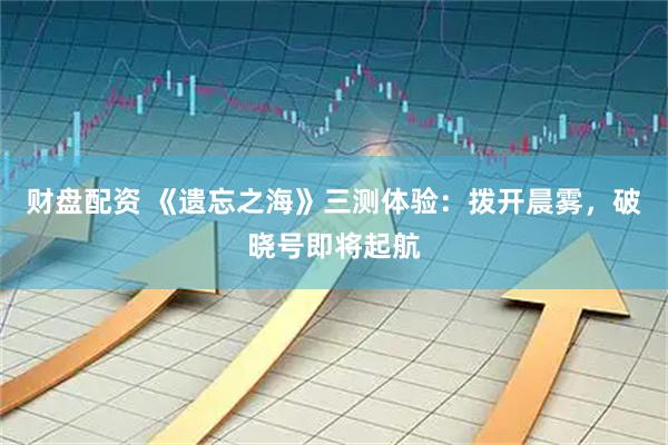 财盘配资 《遗忘之海》三测体验：拨开晨雾，破晓号即将起航