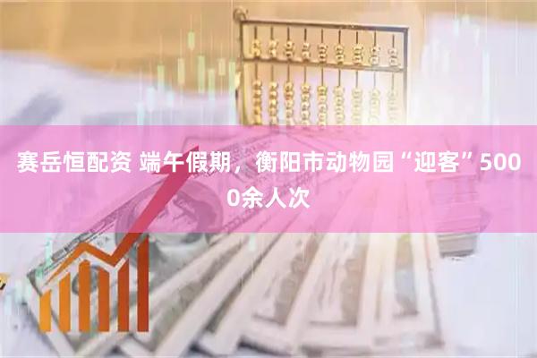 赛岳恒配资 端午假期，衡阳市动物园“迎客”5000余人次