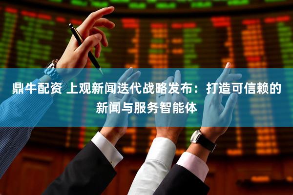 鼎牛配资 上观新闻迭代战略发布：打造可信赖的新闻与服务智能体