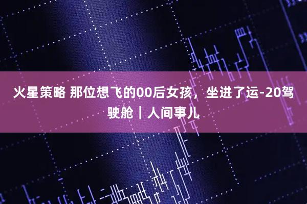 火星策略 那位想飞的00后女孩，坐进了运-20驾驶舱｜人间事儿