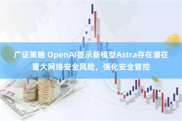 广证策略 OpenAI提示新模型Astra存在潜在重大网络安全风险，强化安全管控