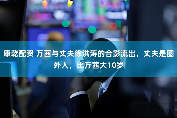 康乾配资 万茜与丈夫徐洪涛的合影流出，丈夫是圈外人，比万茜大10岁